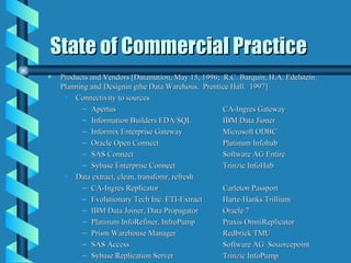 State of Commercial Practice Products and Vendors [Datamation, May 15, 1996;  R.C. Barquin, H.A. Edelstein:  Planning and Designin gthe Data Warehous.  Prentice Hall.  1997] Connectivity to sources Apertus CA-Ingres Gateway Information Builders EDA/SQL IBM Data Jioner Informix Enterprise Gateway Microsoft ODBC Oracle Open Connect Platinum Infohub SAS Connect Software AG Entire Sybase Enterprise Connect Trinzic InfoHub Data extract, clean, transfomr, refresh CA-Ingres Replicator Carleton Passport Evolutionary Tech Inc. ETI-Extract Harte-Hanks Trillium IBM Data Joiner, Data Propagator Oracle 7 Platinum InfoRefiner, InfroPump Praxis OmniReplicator Prism Warehouse Manager Redbrick TMU SAS Access Software AG  Souorcepoint Sybase Replication Server Trinzic InfoPump 