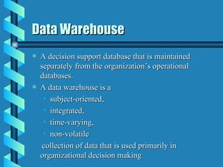 Data Warehouse A decision support database that is maintained separately from the organization’s operational databases. A data warehouse is a  subject-oriented, integrated, time-varying, non-volatile collection of data that is used primarily in organizational decision making 