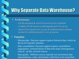 Why Separate Data Warehouse? Performance Op dbs designed & tuned for known txs & workloads. Complex OLAP queries would degrade perf. For op txs. Special data organization, access & implementation methods needed for multidimensional views & queries.  Function Missing data:  Decision support requires historical data, which op dbs do not typically maintain. Data consolidation: Decision support requires consolidation (aggregation, summarization) of data from many heterogeneous sources:  op dbs, external sources.  Data quality:  Different sources typically use inconsistent data representations, codes, and formats which have to be reconciled. 