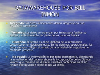DATAWAREHOUSE POR BILL INMON Integrado: los datos almacenados deben integrarse en una estructura consistente Temático: Los datos se organizan por temas para facilitar su acceso y entendimiento por parte de los usuarios finales. Histórico: el tiempo es parte implícita de la información contenida en un datawarehouse. En los sistemas operacionales, los datos siempre reflejan el estado de la actividad del negocio en el momento presente. No volátil: La información es por tanto permanente, significando la actualización del datawarehouse la incorporación de los últimos valores que tomaron las distintas variables contenidas en él sin ningún tipo de acción sobre lo que ya existía.