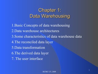 Chapter 1:
           Data Warehousing
1.Basic Concepts of data warehousing
2.Data warehouse architectures
3.Some characteristics of data warehouse data
4.The reconciled data layer
5.Data transformation
6.The derived data layer
7. The user interface

                                                1
                   HCMC UT, 2008
 