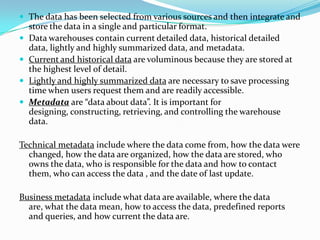  The data has been selected from various sources and then integrate and
store the data in a single and particular format.
 Data warehouses contain current detailed data, historical detailed
data, lightly and highly summarized data, and metadata.
 Current and historical data are voluminous because they are stored at
the highest level of detail.
 Lightly and highly summarized data are necessary to save processing
time when users request them and are readily accessible.
 Metadata are “data about data”. It is important for
designing, constructing, retrieving, and controlling the warehouse
data.
Technical metadata include where the data come from, how the data were
changed, how the data are organized, how the data are stored, who
owns the data, who is responsible for the data and how to contact
them, who can access the data , and the date of last update.
Business metadata include what data are available, where the data
are, what the data mean, how to access the data, predefined reports
and queries, and how current the data are.
 