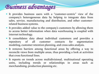 Business advantages
 It provides business users with a “customer-centric” view of the
company’s heterogeneous data by helping to integrate data from
sales, service, manufacturing and distribution, and other customer-
related business systems.
 It provides added value to the company’s customers by allowing them
to access better information when data warehousing is coupled with
internet technology.
 It consolidates data about individual customers and provides a
repository of all customer contacts for segmentation
modeling, customer retention planning, and cross sales analysis.
 It removes barriers among functional areas by offering a way to
reconcile views from multiple areas, thus providing a look at activities
that cross functional lines.
 It reports on trends across multidivisional, multinational operating
units, including trends or relationships in areas such as
merchandising, production planning etc.
 