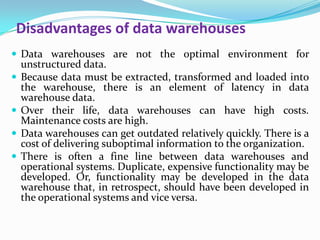 Disadvantages of data warehouses
 Data warehouses are not the optimal environment for
unstructured data.
 Because data must be extracted, transformed and loaded into
the warehouse, there is an element of latency in data
warehouse data.
 Over their life, data warehouses can have high costs.
Maintenance costs are high.
 Data warehouses can get outdated relatively quickly. There is a
cost of delivering suboptimal information to the organization.
 There is often a fine line between data warehouses and
operational systems. Duplicate, expensive functionality may be
developed. Or, functionality may be developed in the data
warehouse that, in retrospect, should have been developed in
the operational systems and vice versa.
 