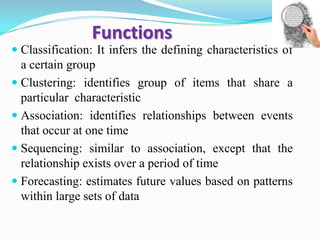 Functions
 Classification: It infers the defining characteristics of
a certain group
 Clustering: identifies group of items that share a
particular characteristic
 Association: identifies relationships between events
that occur at one time
 Sequencing: similar to association, except that the
relationship exists over a period of time
 Forecasting: estimates future values based on patterns
within large sets of data
 
