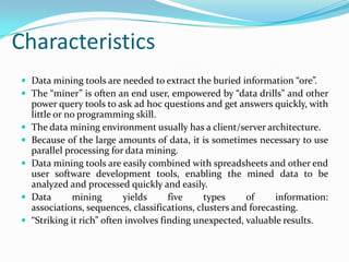 Characteristics
 Data mining tools are needed to extract the buried information “ore”.
 The “miner” is often an end user, empowered by “data drills” and other
power query tools to ask ad hoc questions and get answers quickly, with
little or no programming skill.
 The data mining environment usually has a client/server architecture.
 Because of the large amounts of data, it is sometimes necessary to use
parallel processing for data mining.
 Data mining tools are easily combined with spreadsheets and other end
user software development tools, enabling the mined data to be
analyzed and processed quickly and easily.
 Data mining yields five types of information:
associations, sequences, classifications, clusters and forecasting.
 “Striking it rich” often involves finding unexpected, valuable results.
 
