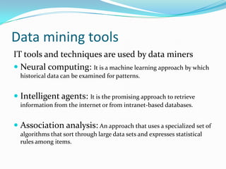 Data mining tools
IT tools and techniques are used by data miners
 Neural computing: It is a machine learning approach by which
historical data can be examined for patterns.
 Intelligent agents: It is the promising approach to retrieve
information from the internet or from intranet-based databases.
 Association analysis: An approach that uses a specialized set of
algorithms that sort through large data sets and expresses statistical
rules among items.
 