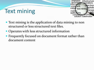 Text mining
 Text mining is the application of data mining to non
structured or less structured text files.
 Operates with less structured information
 Frequently focused on document format rather than
document content
 
