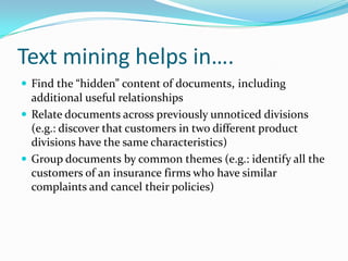 Text mining helps in….
 Find the “hidden” content of documents, including
additional useful relationships
 Relate documents across previously unnoticed divisions
(e.g.: discover that customers in two different product
divisions have the same characteristics)
 Group documents by common themes (e.g.: identify all the
customers of an insurance firms who have similar
complaints and cancel their policies)
 