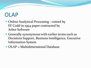 OLAP
 Online Analytical Processing - coined by
EF Codd in 1994 paper contracted by
Arbor Software
 Generally synonymous with earlier terms such as
Decisions Support, Business Intelligence, Executive
Information System
 OLAP = Multidimensional Database
 