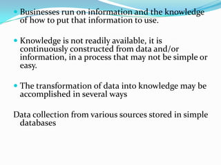  Businesses run on information and the knowledge
of how to put that information to use.
 Knowledge is not readily available, it is
continuously constructed from data and/or
information, in a process that may not be simple or
easy.
 The transformation of data into knowledge may be
accomplished in several ways
Data collection from various sources stored in simple
databases
 