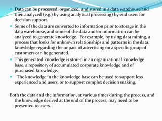  Data can be processed, organized, and stored in a data warehouse and
then analyzed (e.g.) by using analytical processing) by end users for
decision support.
 Some of the data are converted to information prior to storage in the
data warehouse, and some of the data and/or information can be
analyzed to generate knowledge. For example, by using data mining, a
process that looks for unknown relationships and patterns in the data,
knowledge regarding the impact of advertising on a specific group of
customers can be generated.
 This generated knowledge is stored in an organizational knowledge
base, a repository of accumulated corporate knowledge and of
purchased knowledge.
 The knowledge in the knowledge base can be used to support less
experienced and users, or to support complex decision making.
Both the data and the information, at various times during the process, and
the knowledge derived at the end of the process, may need to be
presented to users.
 