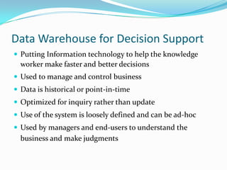 Data Warehouse for Decision Support
 Putting Information technology to help the knowledge
worker make faster and better decisions
 Used to manage and control business
 Data is historical or point-in-time
 Optimized for inquiry rather than update
 Use of the system is loosely defined and can be ad-hoc
 Used by managers and end-users to understand the
business and make judgments
 
