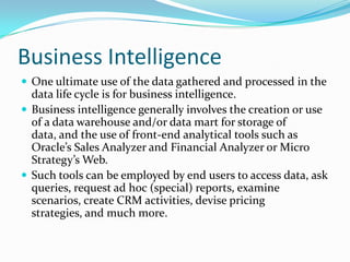 Business Intelligence
 One ultimate use of the data gathered and processed in the
data life cycle is for business intelligence.
 Business intelligence generally involves the creation or use
of a data warehouse and/or data mart for storage of
data, and the use of front-end analytical tools such as
Oracle’s Sales Analyzer and Financial Analyzer or Micro
Strategy’s Web.
 Such tools can be employed by end users to access data, ask
queries, request ad hoc (special) reports, examine
scenarios, create CRM activities, devise pricing
strategies, and much more.
 