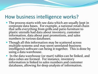 How business intelligence works?
 The process starts with raw data which are usually kept in
corporate data bases. For example, a national retail chain
that sells everything from grills and patio furniture to
plastic utensils had data about inventory, customer
information, data about past promotions, and sales
numbers in various databases.
 Though all this information may be scattered across
multiple systems-and may seem unrelated-business
intelligence software can being it together. This is done by
using a data warehouse.
 In the data warehouse (or mart) tables can be linked, and
data cubes are formed. For instance, inventory
information is linked to sales numbers and customer
databases, allowing for deep analysis of information.
 