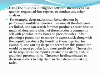  Using the business intelligence software the user can ask
queries, request ad-hoc reports, or conduct any other
analysis.
 For example, deep analysis can be carried out by
performing multilayer queries. Because all the databases
are linked, one can search for what products a store has too
much of, determine which of these products commonly
sell with popular items, bases on previous sales. After
planning a promotion to move the excess stock along with
the popular products (by bundling them together, for
example), one can dig deeper to see where this promotion
would be most popular (and most profitable). The results
of the request can be reports, predictions, alerts, and/or
graphical presentations. These can be disseminated to
decision makers to help them in their decision-making
tasks.
 