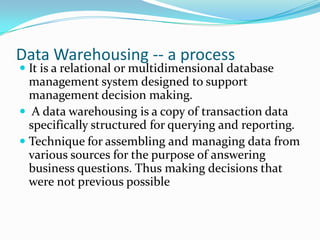 Data Warehousing -- a process
 It is a relational or multidimensional database
management system designed to support
management decision making.
 A data warehousing is a copy of transaction data
specifically structured for querying and reporting.
 Technique for assembling and managing data from
various sources for the purpose of answering
business questions. Thus making decisions that
were not previous possible
 
