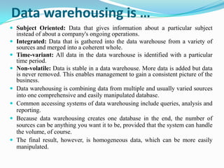 Data warehousing is …
 Subject Oriented: Data that gives information about a particular subject
instead of about a company's ongoing operations.
 Integrated: Data that is gathered into the data warehouse from a variety of
sources and merged into a coherent whole.
 Time-variant: All data in the data warehouse is identified with a particular
time period.
 Non-volatile: Data is stable in a data warehouse. More data is added but data
is never removed. This enables management to gain a consistent picture of the
business.
 Data warehousing is combining data from multiple and usually varied sources
into one comprehensive and easily manipulated database.
 Common accessing systems of data warehousing include queries, analysis and
reporting.
 Because data warehousing creates one database in the end, the number of
sources can be anything you want it to be, provided that the system can handle
the volume, of course.
 The final result, however, is homogeneous data, which can be more easily
manipulated.
 