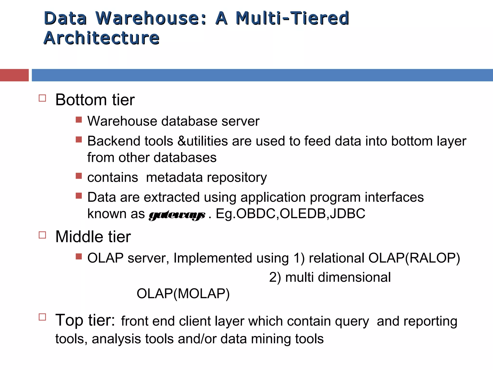 Data Warehouse: A Multi-Tiered
Architecture



Bottom tier








Middle tier




Warehouse database server
Backend tools &utilities are used to feed data into bottom layer
from other databases
contains metadata repository
Data are extracted using application program interfaces
known as gateways . Eg.OBDC,OLEDB,JDBC
OLAP server, Implemented using 1) relational OLAP(RALOP)
2) multi dimensional
OLAP(MOLAP)

Top tier: front end client layer which contain query and reporting
tools, analysis tools and/or data mining tools

 