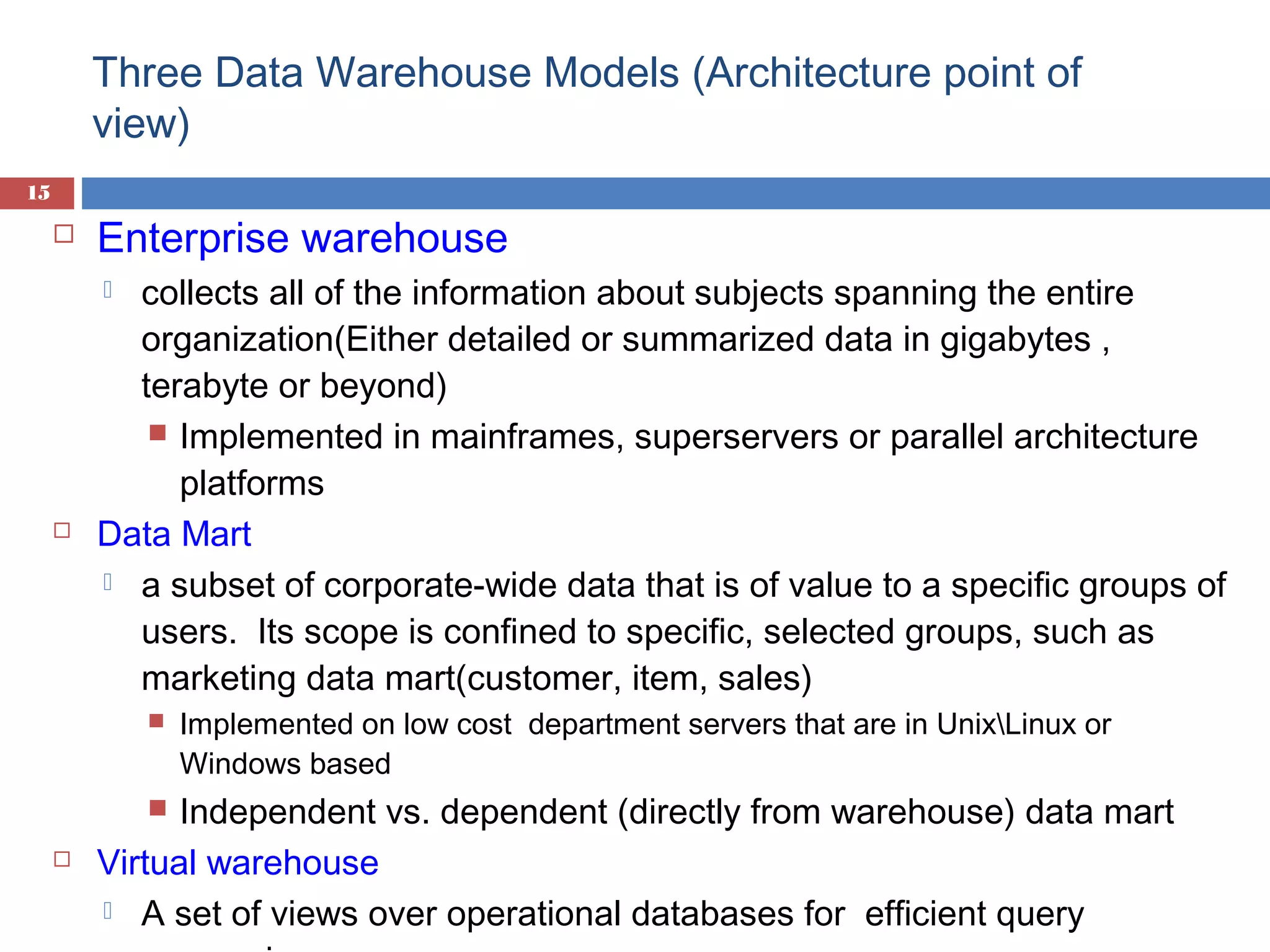 Three Data Warehouse Models (Architecture point of
view)
15



Enterprise warehouse
collects all of the information about subjects spanning the entire
organization(Either detailed or summarized data in gigabytes ,
terabyte or beyond)
 Implemented in mainframes, superservers or parallel architecture
platforms
Data Mart
 a subset of corporate-wide data that is of value to a specific groups of
users. Its scope is confined to specific, selected groups, such as
marketing data mart(customer, item, sales)






Independent vs. dependent (directly from warehouse) data mart
Virtual warehouse
 A set of views over operational databases for efficient query




Implemented on low cost department servers that are in UnixLinux or
Windows based

 