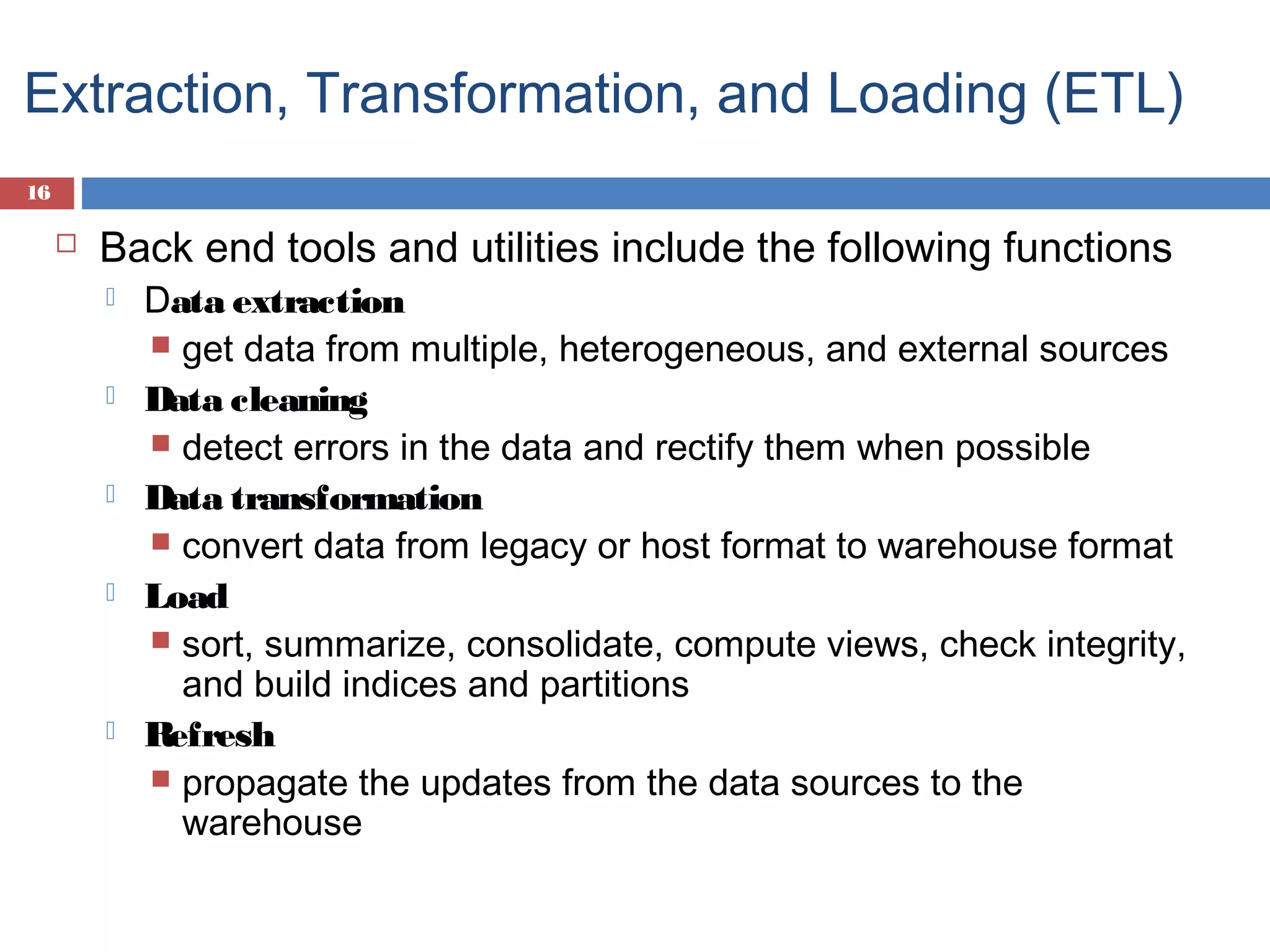 Extraction, Transformation, and Loading (ETL)
16



Back end tools and utilities include the following functions










Data extraction
 get data from multiple, heterogeneous, and external sources
Data cleaning
 detect errors in the data and rectify them when possible
Data transformation
 convert data from legacy or host format to warehouse format
Load
 sort, summarize, consolidate, compute views, check integrity,
and build indices and partitions
Refresh
 propagate the updates from the data sources to the
warehouse

 