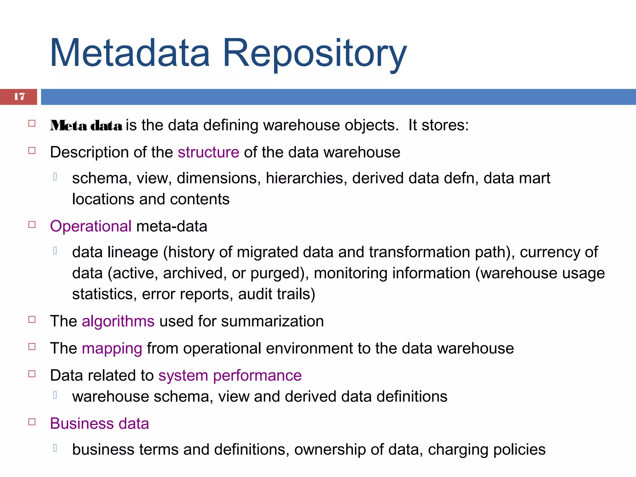 Metadata Repository
17


Meta data is the data defining warehouse objects. It stores:



Description of the structure of the data warehouse




schema, view, dimensions, hierarchies, derived data defn, data mart
locations and contents

Operational meta-data


data lineage (history of migrated data and transformation path), currency of
data (active, archived, or purged), monitoring information (warehouse usage
statistics, error reports, audit trails)



The algorithms used for summarization



The mapping from operational environment to the data warehouse





Data related to system performance
 warehouse schema, view and derived data definitions
Business data


business terms and definitions, ownership of data, charging policies

 