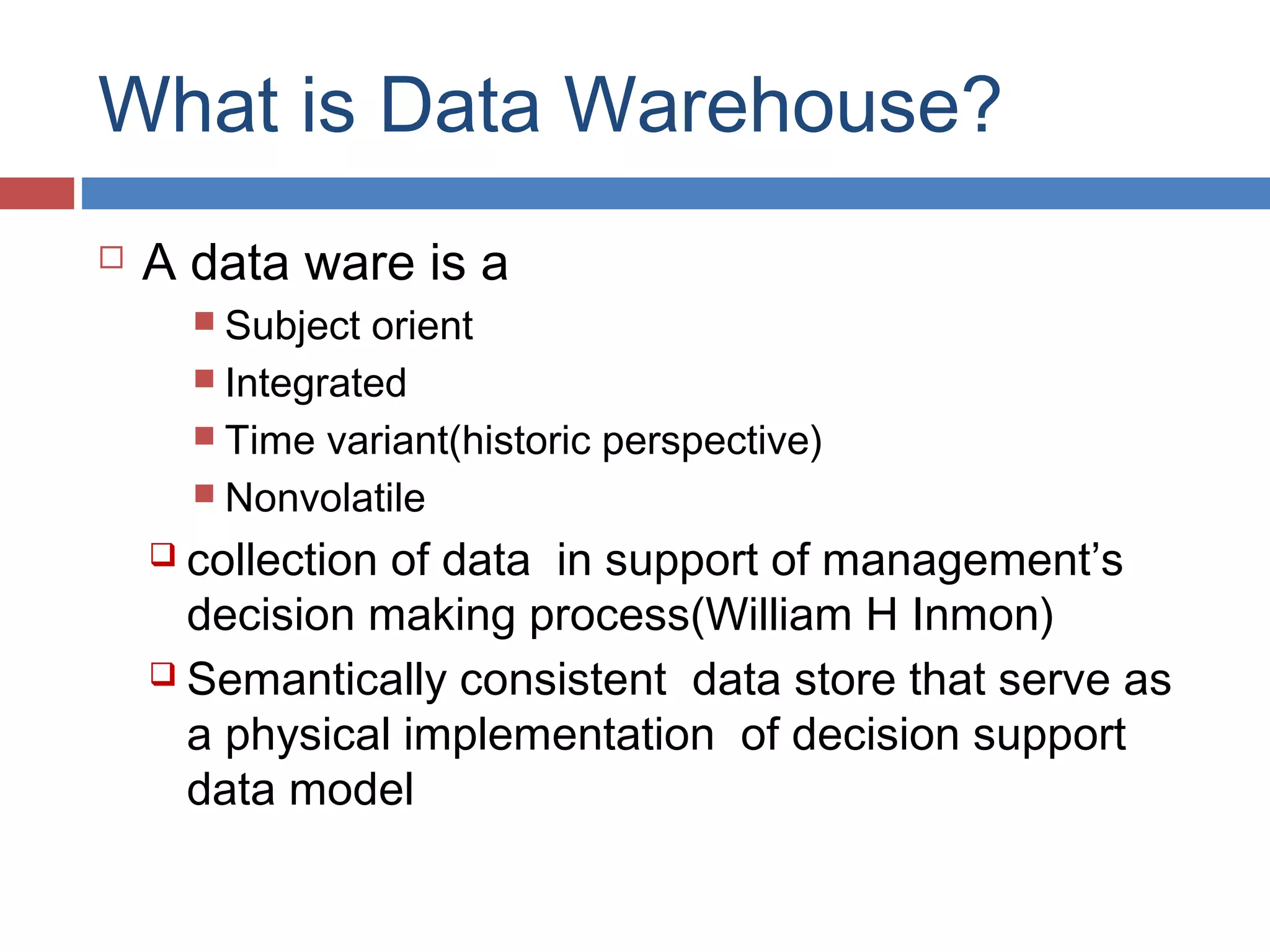 What is Data Warehouse?


A data ware is a
 Subject

orient
 Integrated
 Time variant(historic perspective)
 Nonvolatile
 collection

of data in support of management’s
decision making process(William H Inmon)
 Semantically consistent data store that serve as
a physical implementation of decision support
data model

 