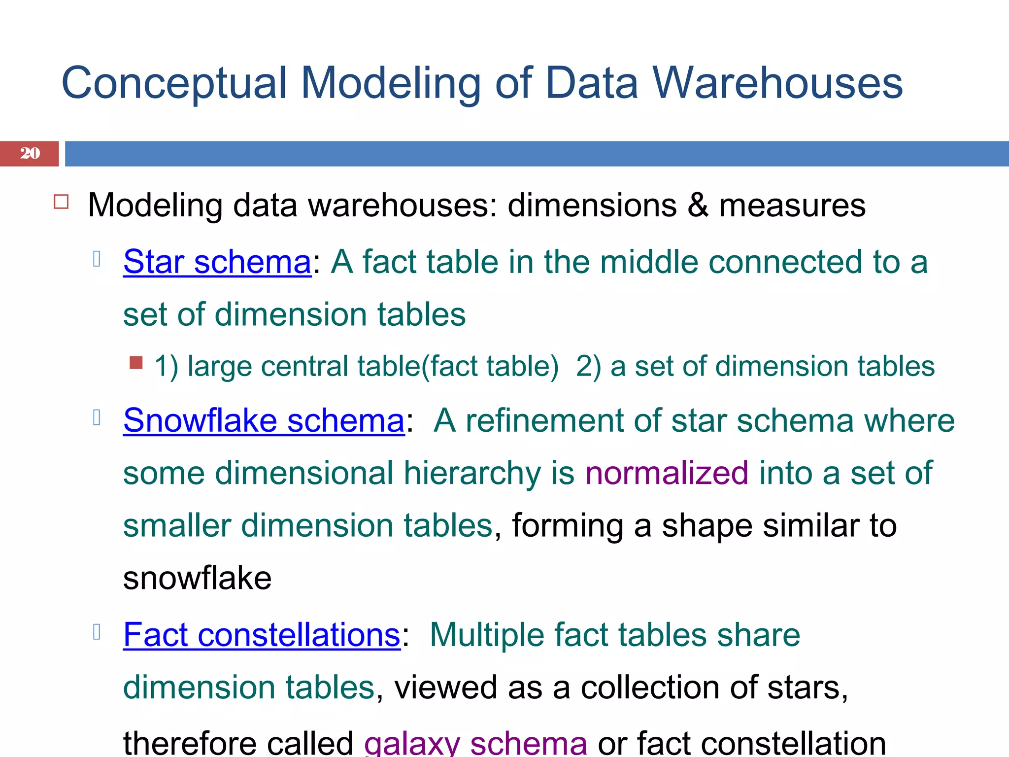Conceptual Modeling of Data Warehouses
20



Modeling data warehouses: dimensions & measures


Star schema: A fact table in the middle connected to a
set of dimension tables




1) large central table(fact table) 2) a set of dimension tables

Snowflake schema: A refinement of star schema where
some dimensional hierarchy is normalized into a set of
smaller dimension tables, forming a shape similar to
snowflake



Fact constellations: Multiple fact tables share
dimension tables, viewed as a collection of stars,
therefore called galaxy schema or fact constellation

 