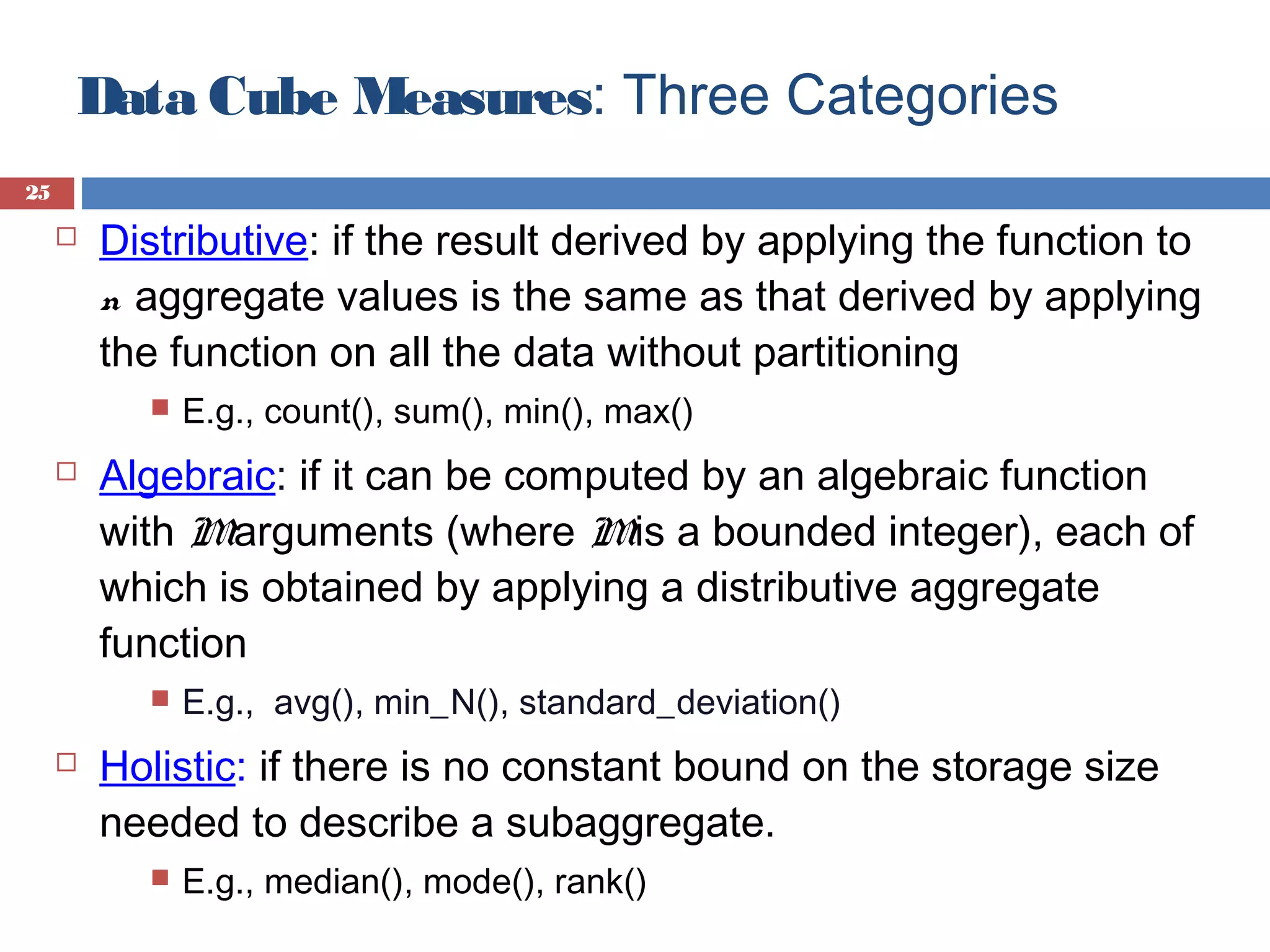 Data Cube Measures: Three Categories
25



Distributive: if the result derived by applying the function to
n aggregate values is the same as that derived by applying
the function on all the data without partitioning




Algebraic: if it can be computed by an algebraic function
with Marguments (where Mis a bounded integer), each of
which is obtained by applying a distributive aggregate
function




E.g., count(), sum(), min(), max()

E.g., avg(), min_N(), standard_deviation()

Holistic: if there is no constant bound on the storage size
needed to describe a subaggregate.


E.g., median(), mode(), rank()

 