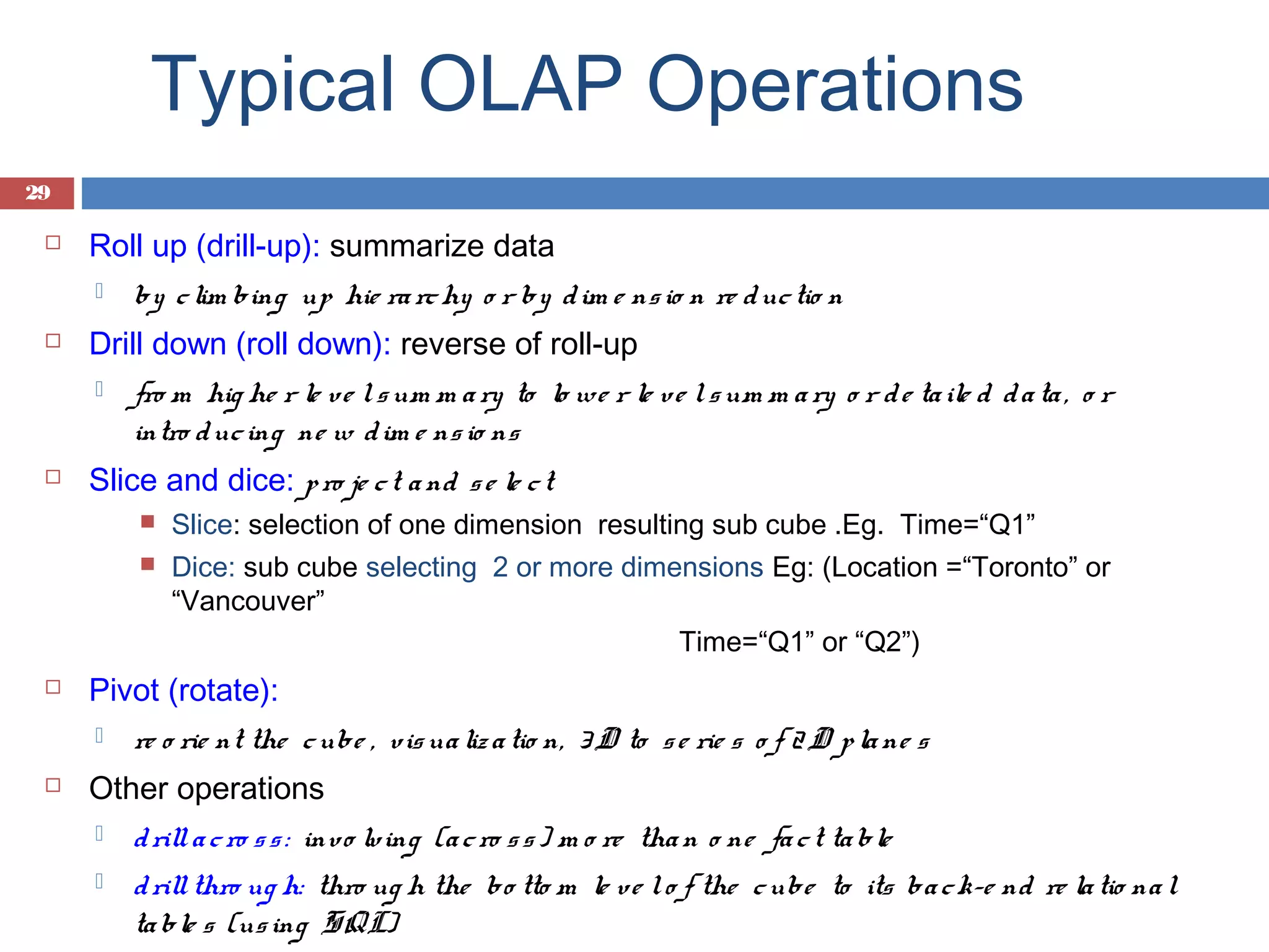 Typical OLAP Operations
29


Roll up (drill-up): summarize data




Drill down (roll down): reverse of roll-up




by c lim bing up hie ra rc hy o r by d im e ns io n re d uc tio n
fro m hig he r le ve l s um m a ry to lo we r le v e l s um m a ry o r d e ta ile d d a ta , o r
intro d uc ing ne w d im e ns io ns

Slice and dice: p ro je c t a nd s e le c t





Dice: sub cube selecting 2 or more dimensions Eg: (Location =“Toronto” or
“Vancouver”
Time=“Q1” or “Q2”)

Pivot (rotate):




Slice: selection of one dimension resulting sub cube .Eg. Time=“Q1”

re o rie nt the c ube , vis ua liz a tio n, 3 D to s e rie s o f 2 D p la ne s

Other operations


d rill a c ro s s : invo lv ing (a c ro s s ) m o re tha n o ne fa c t ta ble



d rill thro ug h: thro ug h the bo tto m le ve l o f the c ube to its ba c k-e nd re la tio na l
ta ble s (us ing SQL)

 