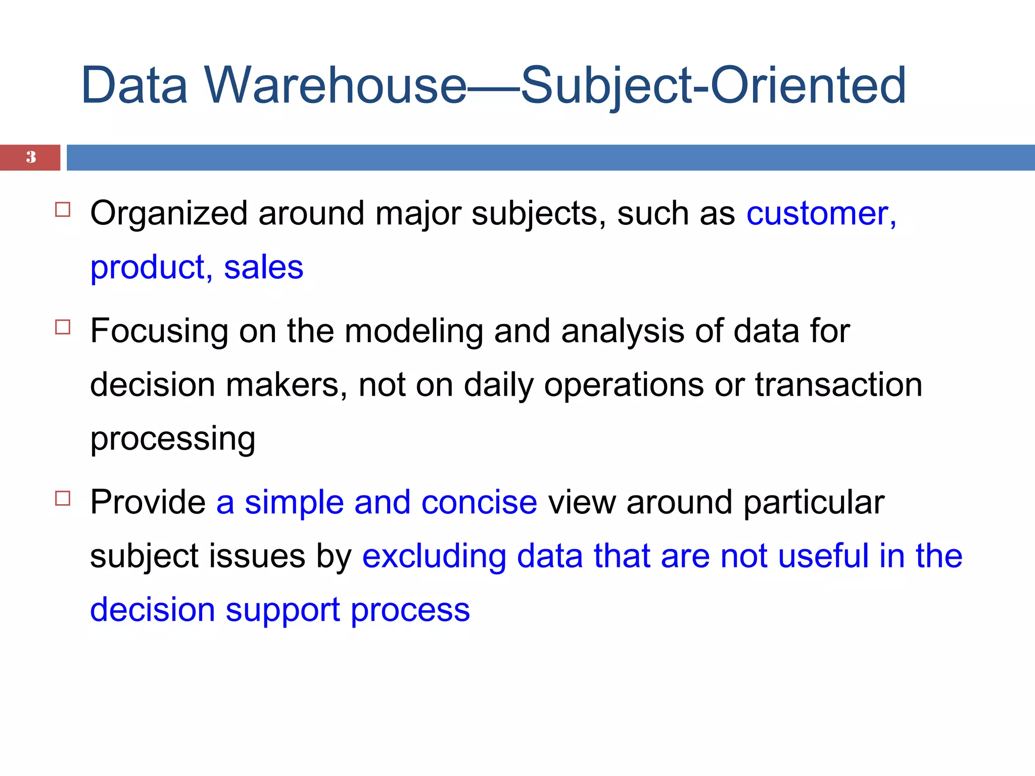 Data Warehouse—Subject-Oriented
3



Organized around major subjects, such as customer,
product, sales



Focusing on the modeling and analysis of data for
decision makers, not on daily operations or transaction
processing



Provide a simple and concise view around particular
subject issues by excluding data that are not useful in the
decision support process

 