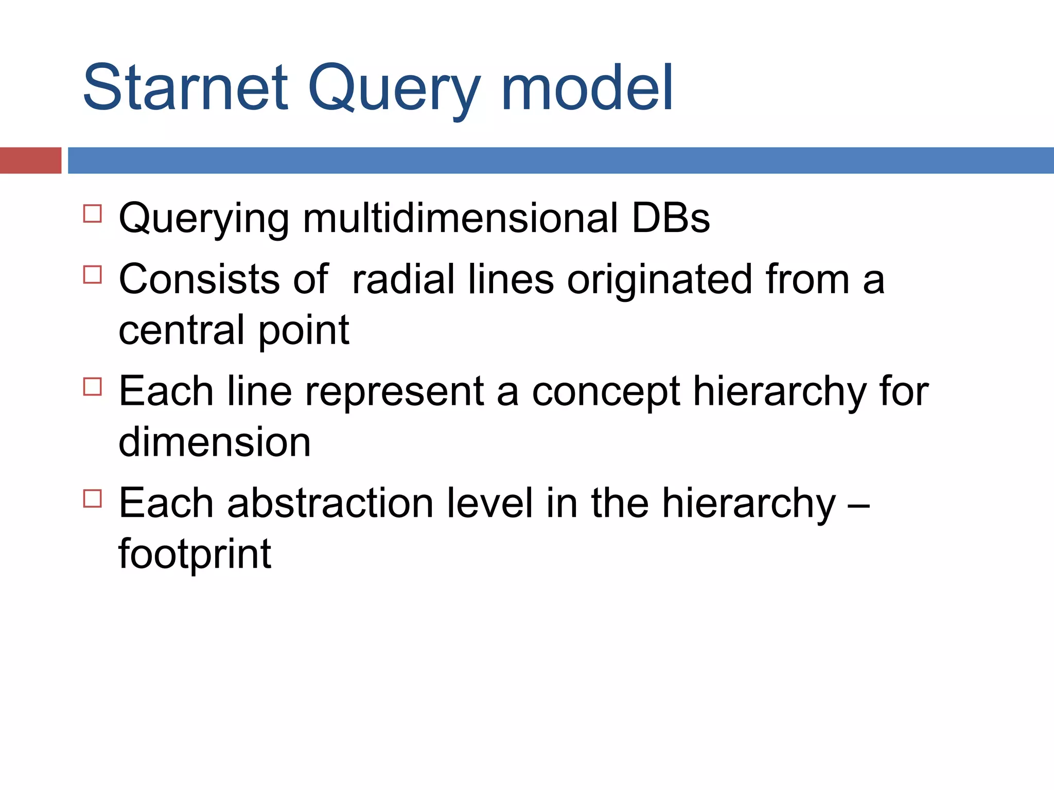 Starnet Query model







Querying multidimensional DBs
Consists of radial lines originated from a
central point
Each line represent a concept hierarchy for
dimension
Each abstraction level in the hierarchy –
footprint

 