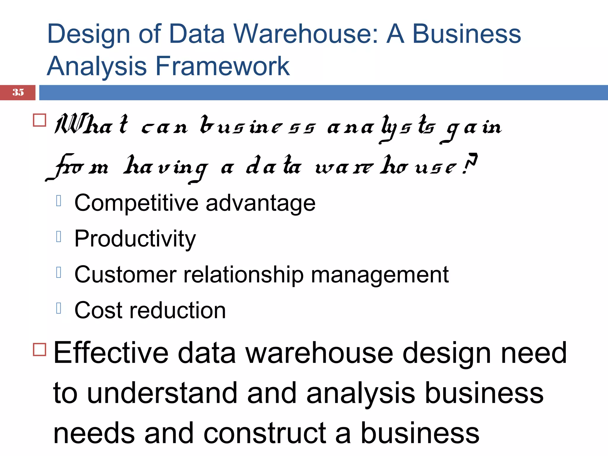 Design of Data Warehouse: A Business
Analysis Framework
35



Wha t c a n bus ine s s a na ly s ts g a in
fro m ha ving a d a ta wa re ho us e ?



Productivity



Customer relationship management





Competitive advantage

Cost reduction

Effective data warehouse design need
to understand and analysis business
needs and construct a business

 