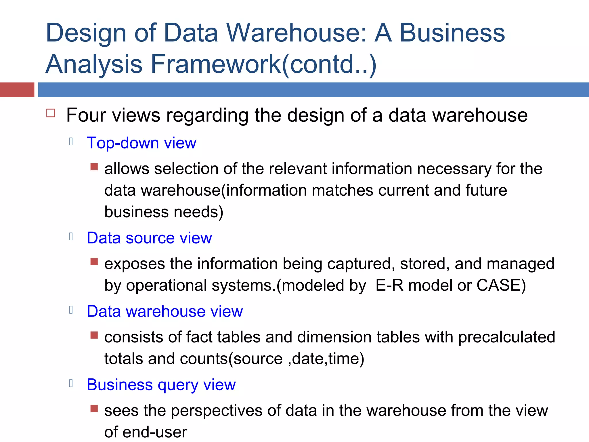 Design of Data Warehouse: A Business
Analysis Framework(contd..)


Four views regarding the design of a data warehouse


Top-down view




Data source view




exposes the information being captured, stored, and managed
by operational systems.(modeled by E-R model or CASE)

Data warehouse view




allows selection of the relevant information necessary for the
data warehouse(information matches current and future
business needs)

consists of fact tables and dimension tables with precalculated
totals and counts(source ,date,time)

Business query view


sees the perspectives of data in the warehouse from the view
of end-user

 
