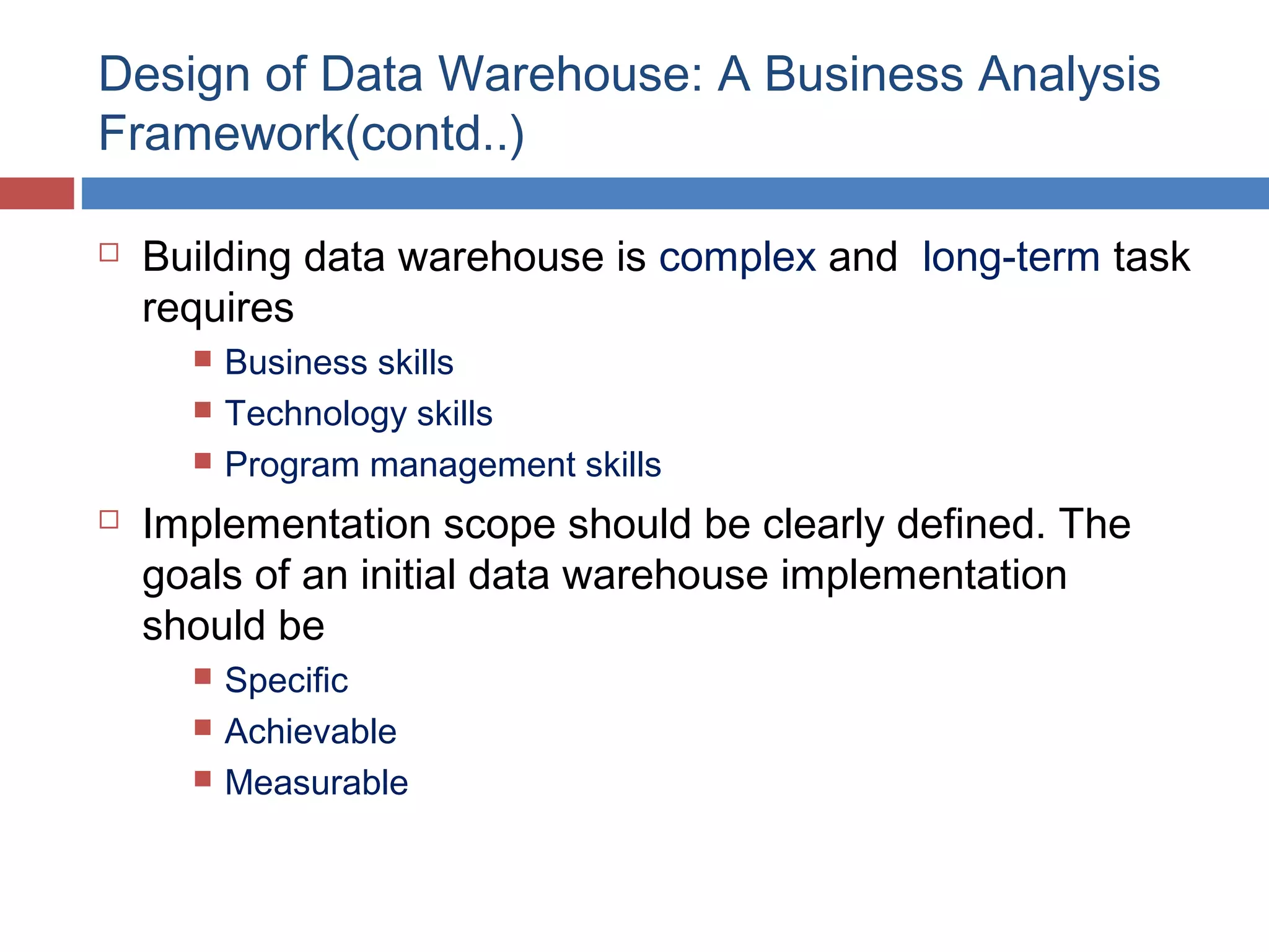 Design of Data Warehouse: A Business Analysis
Framework(contd..)


Building data warehouse is complex and long-term task
requires






Business skills
Technology skills
Program management skills

Implementation scope should be clearly defined. The
goals of an initial data warehouse implementation
should be




Specific
Achievable
Measurable

 
