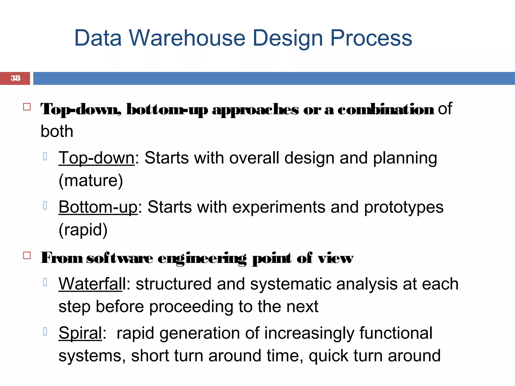 Data Warehouse Design Process
38



Top-down, bottom-up approaches or a combination of
both






Top-down: Starts with overall design and planning
(mature)
Bottom-up: Starts with experiments and prototypes
(rapid)

From software engineering point of view


Waterfall: structured and systematic analysis at each
step before proceeding to the next



Spiral: rapid generation of increasingly functional
systems, short turn around time, quick turn around

 
