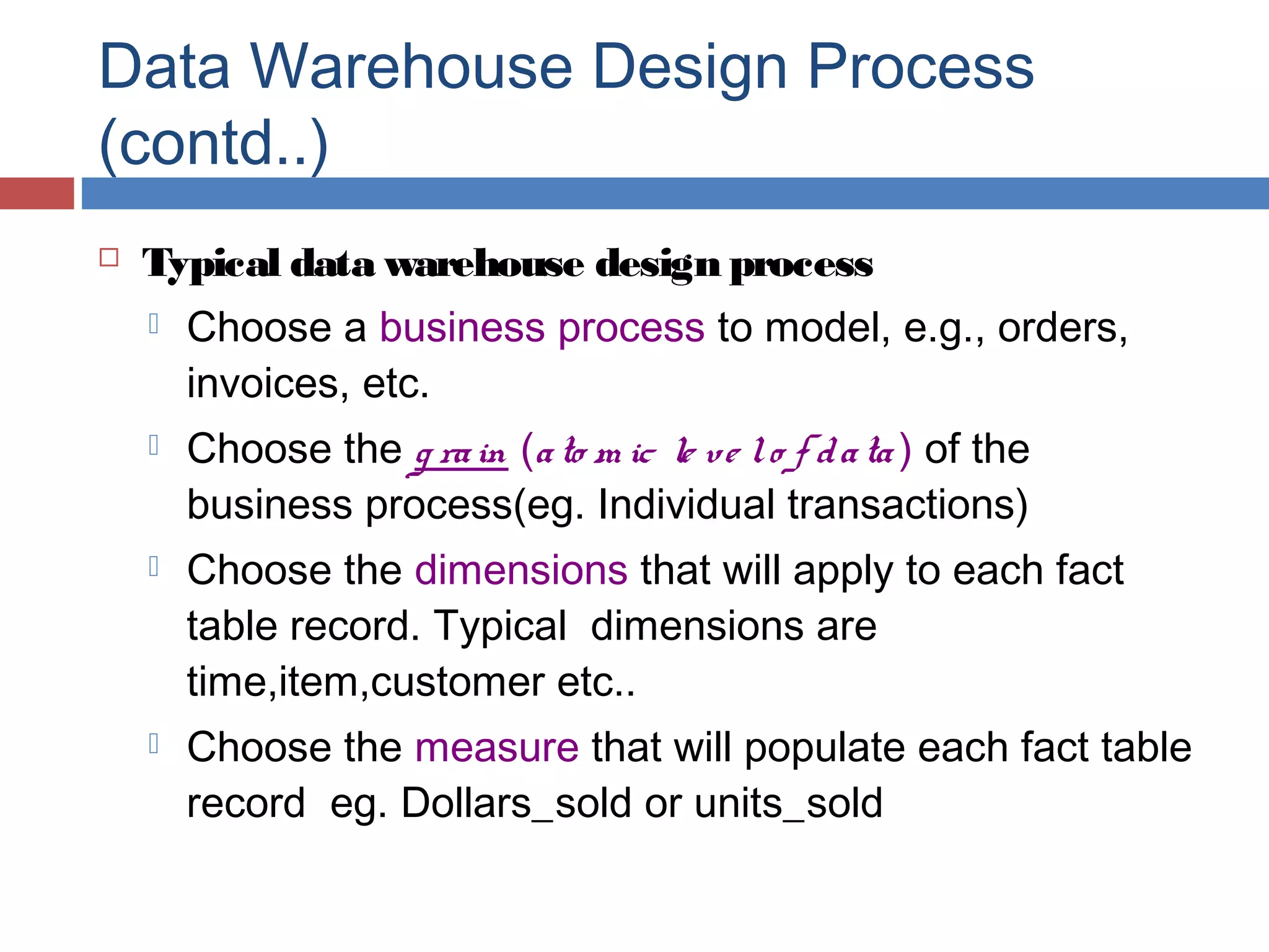 Data Warehouse Design Process
(contd..)


Typical data warehouse design process


Choose a business process to model, e.g., orders,
invoices, etc.



Choose the g ra in (a to m ic le ve l o f d a ta ) of the
business process(eg. Individual transactions)



Choose the dimensions that will apply to each fact
table record. Typical dimensions are
time,item,customer etc..



Choose the measure that will populate each fact table
record eg. Dollars_sold or units_sold

 