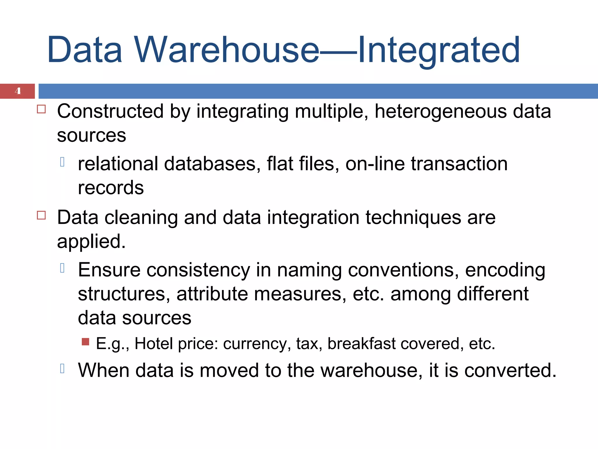 Data Warehouse—Integrated
4





Constructed by integrating multiple, heterogeneous data
sources
 relational databases, flat files, on-line transaction
records
Data cleaning and data integration techniques are
applied.
 Ensure consistency in naming conventions, encoding
structures, attribute measures, etc. among different
data sources




E.g., Hotel price: currency, tax, breakfast covered, etc.

When data is moved to the warehouse, it is converted.

 