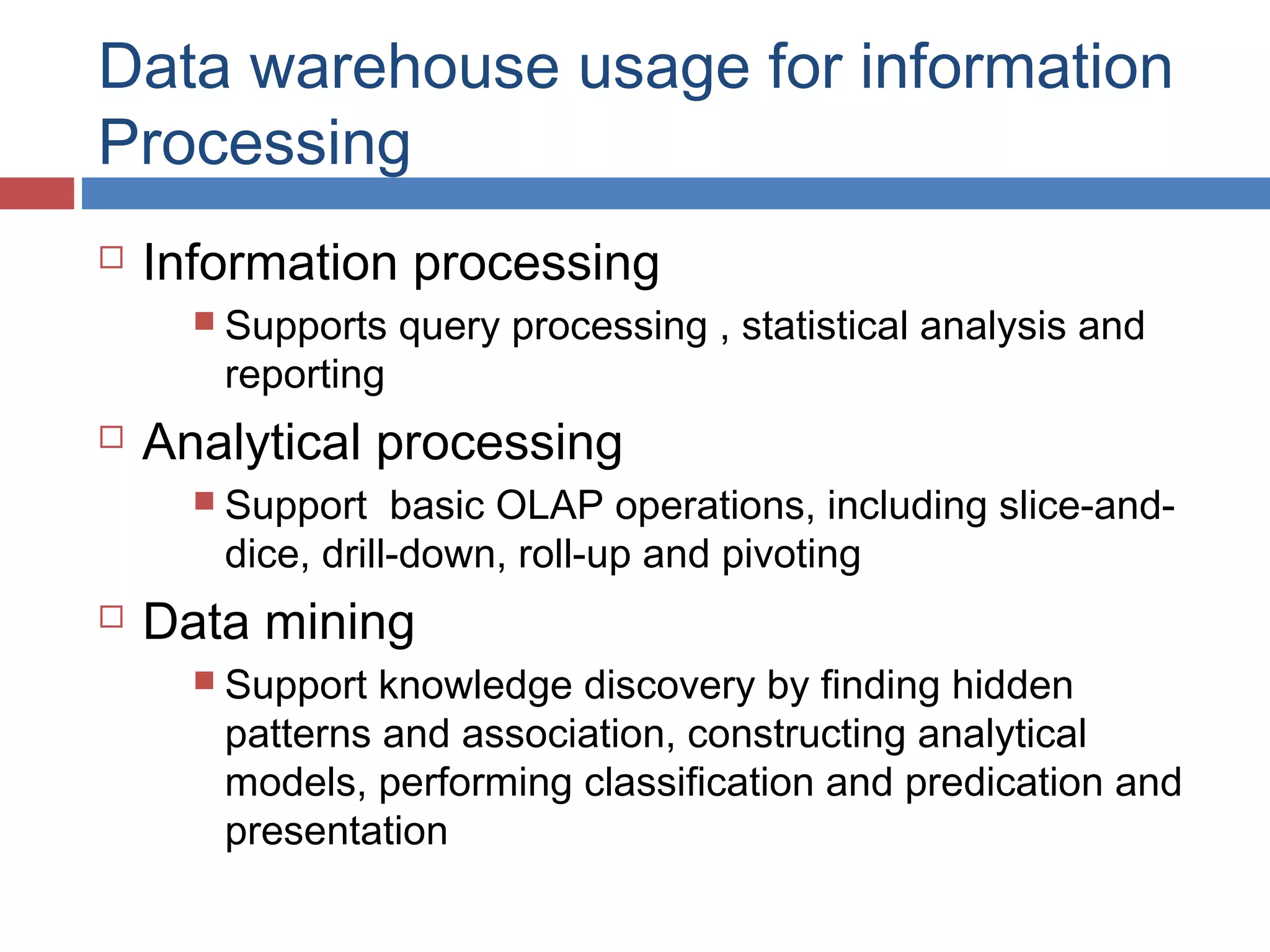 Data warehouse usage for information
Processing


Information processing
 Supports

reporting



query processing , statistical analysis and

Analytical processing
 Support

basic OLAP operations, including slice-anddice, drill-down, roll-up and pivoting



Data mining
 Support

knowledge discovery by finding hidden
patterns and association, constructing analytical
models, performing classification and predication and
presentation

 
