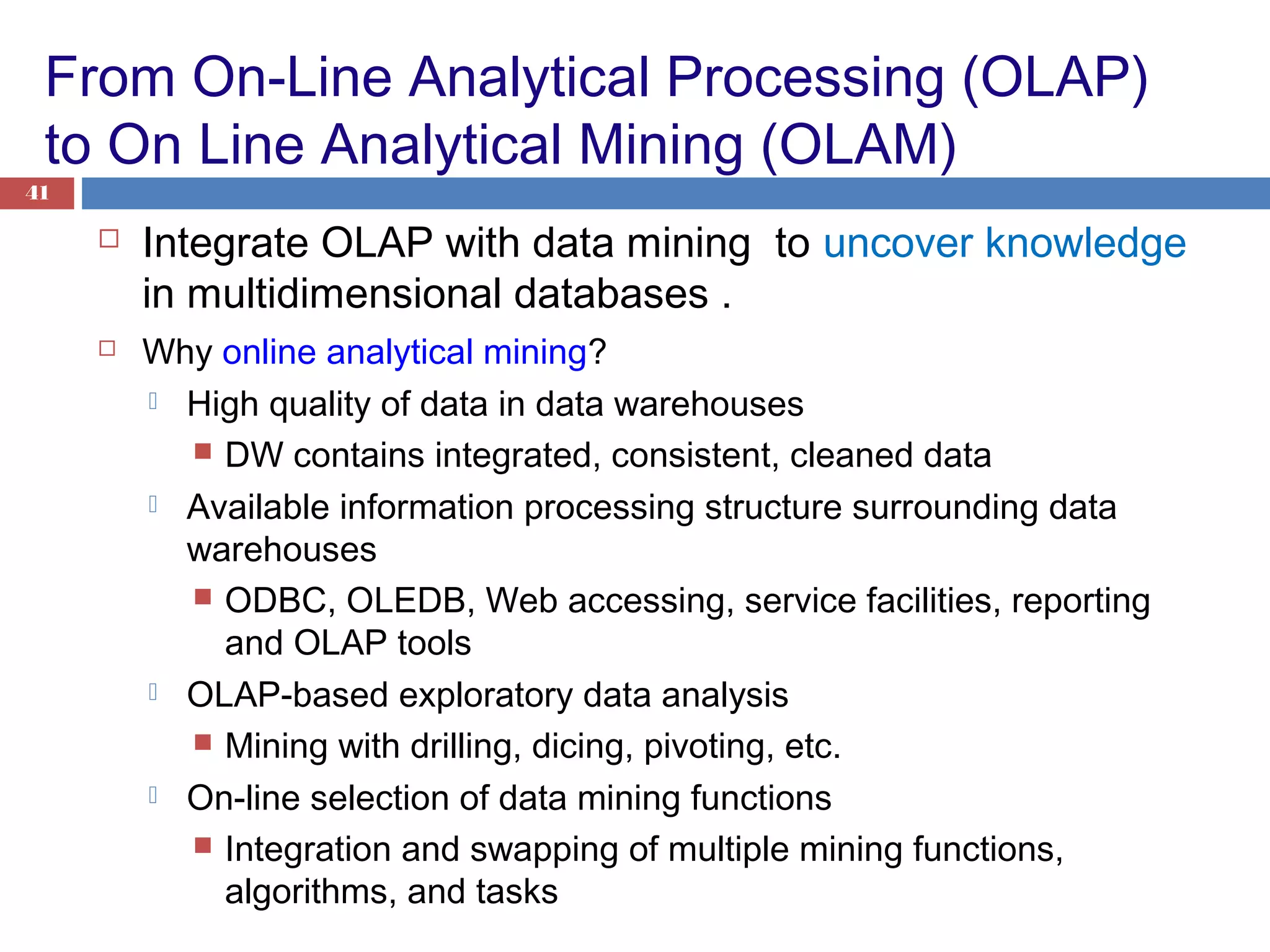 From On-Line Analytical Processing (OLAP)
to On Line Analytical Mining (OLAM)
41





Integrate OLAP with data mining to uncover knowledge
in multidimensional databases .
Why online analytical mining?
 High quality of data in data warehouses
 DW contains integrated, consistent, cleaned data
 Available information processing structure surrounding data
warehouses
 ODBC, OLEDB, Web accessing, service facilities, reporting
and OLAP tools
 OLAP-based exploratory data analysis
 Mining with drilling, dicing, pivoting, etc.
 On-line selection of data mining functions
 Integration and swapping of multiple mining functions,
algorithms, and tasks

 