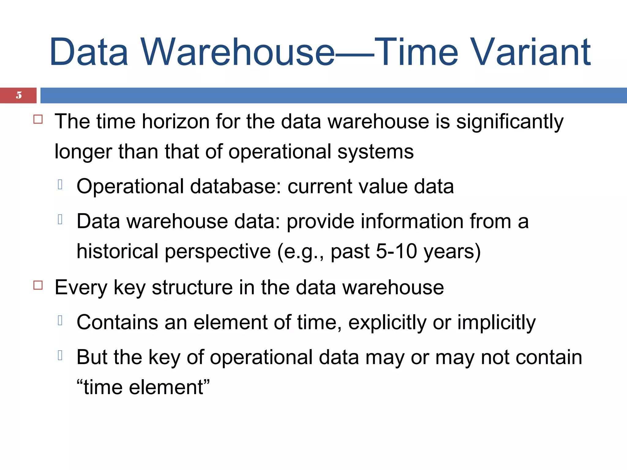 Data Warehouse—Time Variant
5



The time horizon for the data warehouse is significantly
longer than that of operational systems





Operational database: current value data
Data warehouse data: provide information from a
historical perspective (e.g., past 5-10 years)

Every key structure in the data warehouse


Contains an element of time, explicitly or implicitly



But the key of operational data may or may not contain
“time element”

 