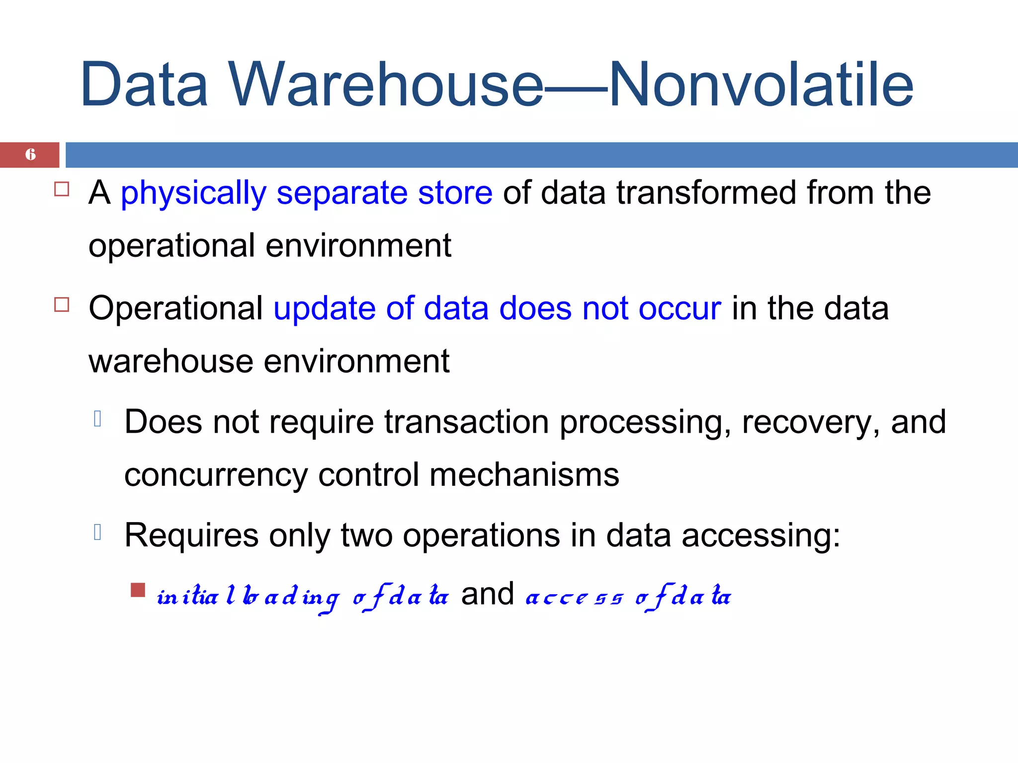 Data Warehouse—Nonvolatile
6



A physically separate store of data transformed from the
operational environment



Operational update of data does not occur in the data
warehouse environment


Does not require transaction processing, recovery, and
concurrency control mechanisms



Requires only two operations in data accessing:
 initia l lo a d ing

o f d a ta and a c c e s s o f d a ta

 