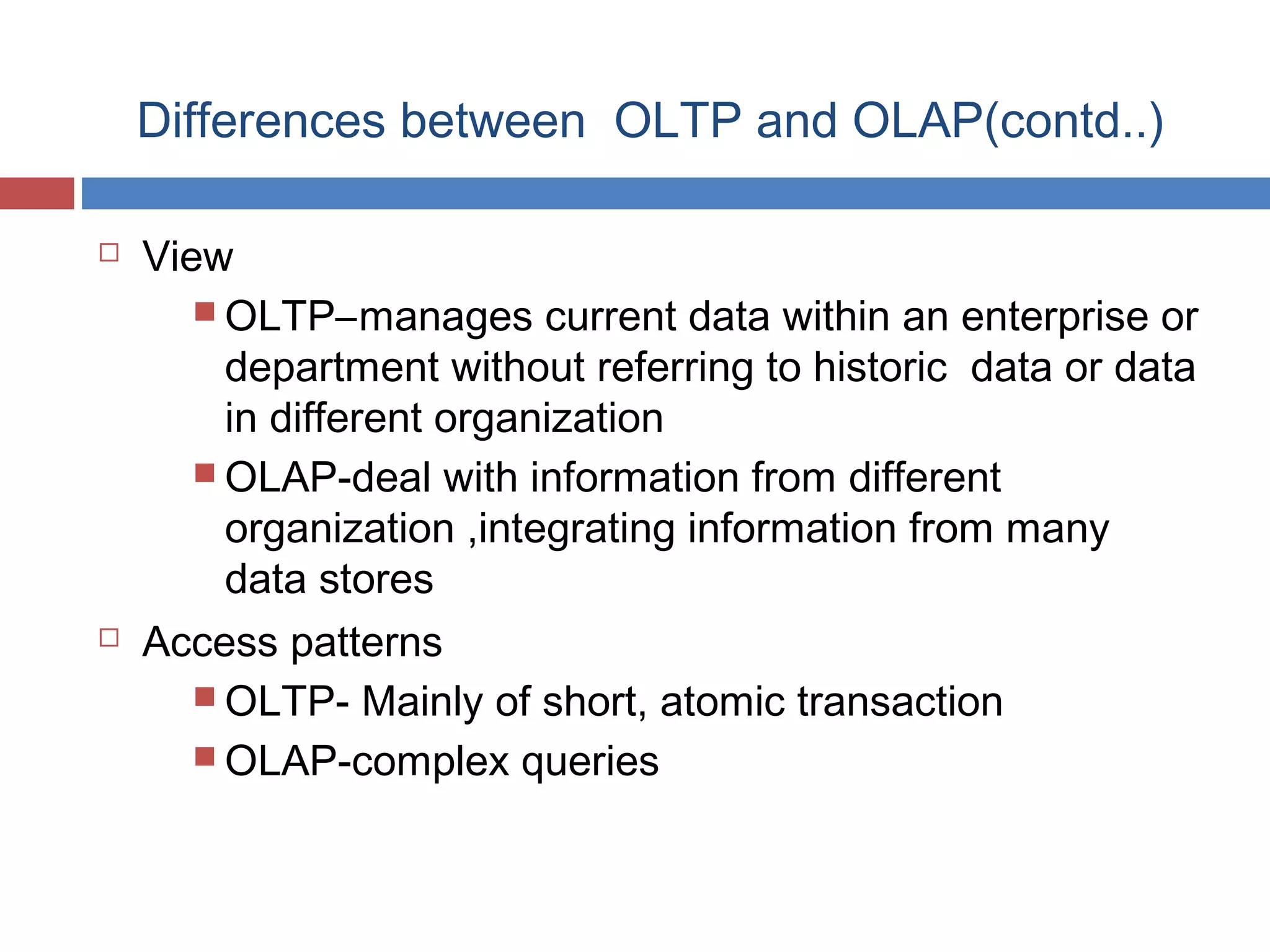 Differences between OLTP and OLAP(contd..)




View
 OLTP–manages current data within an enterprise or
department without referring to historic data or data
in different organization
 OLAP-deal with information from different
organization ,integrating information from many
data stores
Access patterns
 OLTP- Mainly of short, atomic transaction
 OLAP-complex queries

 