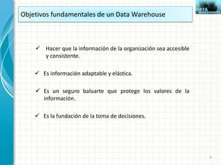 Objetivos fundamentales de un Data Warehouse
 Hacer que la información de la organización sea accesible
y consistente.
 Es información adaptable y elástica.
 Es un seguro baluarte que protege los valores de la
información.
 Es la fundación de la toma de decisiones.
4
 