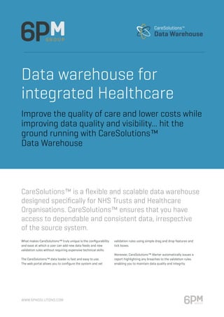 www.6pmsolutions.com
Data warehouse for
integrated Healthcare
What makes CareSolutions™ truly unique is the configurability
and ease at which a user can add new data feeds and new
validation rules without requiring expensive technical skills.
The CareSolutions™ data loader is fast and easy to use.
The web portal allows you to configure the system and set
validation rules using simple drag and drop features and
tick boxes.
Moreover, CareSolutions™ Alerter automatically issues a
report highlighting any breaches to the validation rules
enabling you to maintain data quality and integrity.
CareSolutions™ is a flexible and scalable data warehouse
designed specifically for NHS Trusts and Healthcare
Organisations. CareSolutions™ ensures that you have
access to dependable and consistent data, irrespective
of the source system.
Improve the quality of care and lower costs while
improving data quality and visibility... hit the
ground running with CareSolutions™
Data Warehouse
 