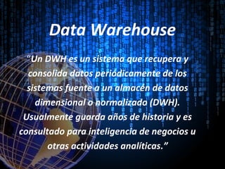 Data Warehouse
“Un DWH es un sistema que recupera y
consolida datos periódicamente de los
sistemas fuente a un almacén de datos
dimensional o normalizado (DWH).
Usualmente guarda años de historia y es
consultado para inteligencia de negocios u
otras actividades analíticas.”
 