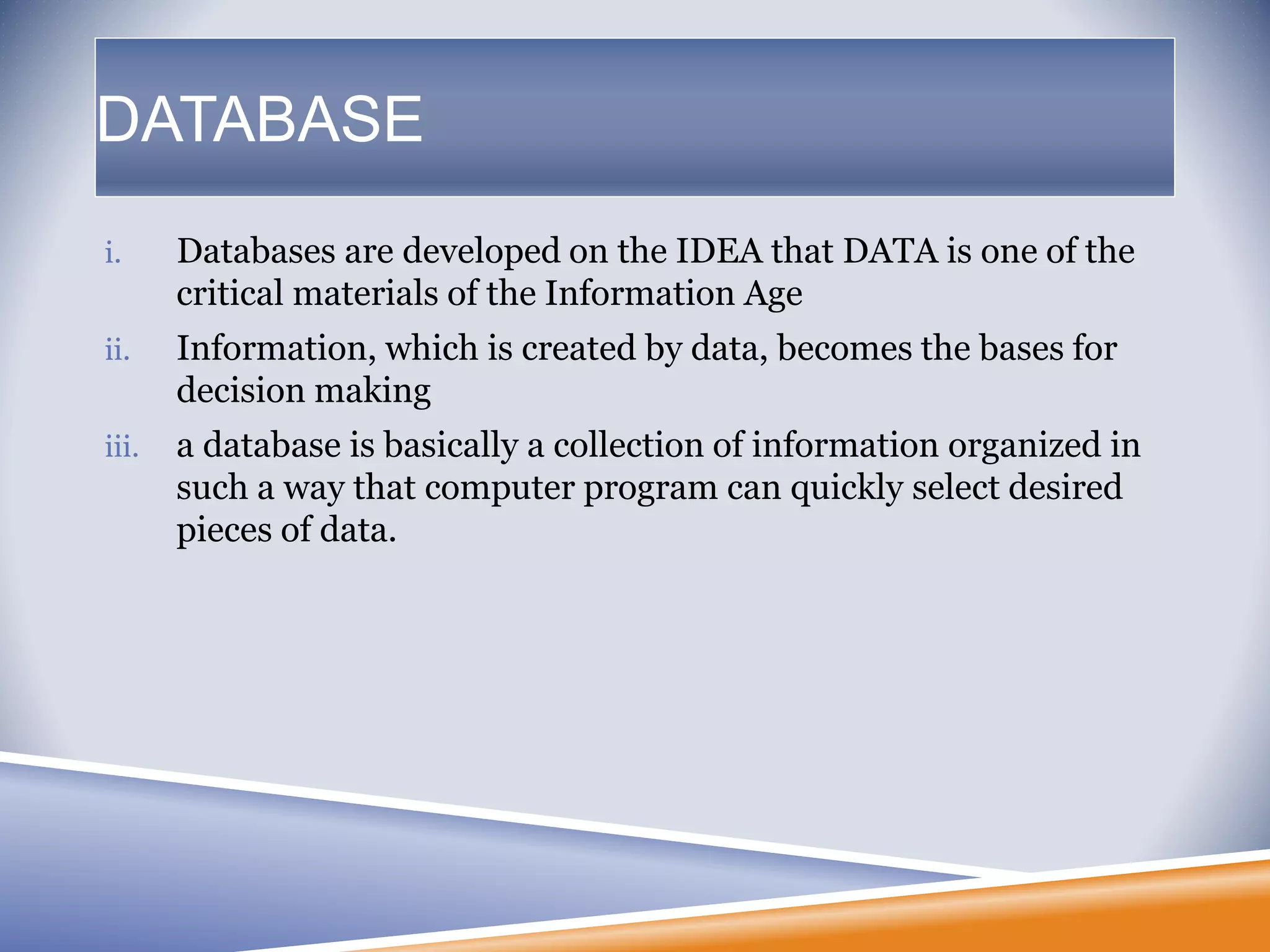 i. Databases are developed on the IDEA that DATA is one of the
critical materials of the Information Age
ii. Information, which is created by data, becomes the bases for
decision making
iii. a database is basically a collection of information organized in
such a way that computer program can quickly select desired
pieces of data.
DATABASE
 