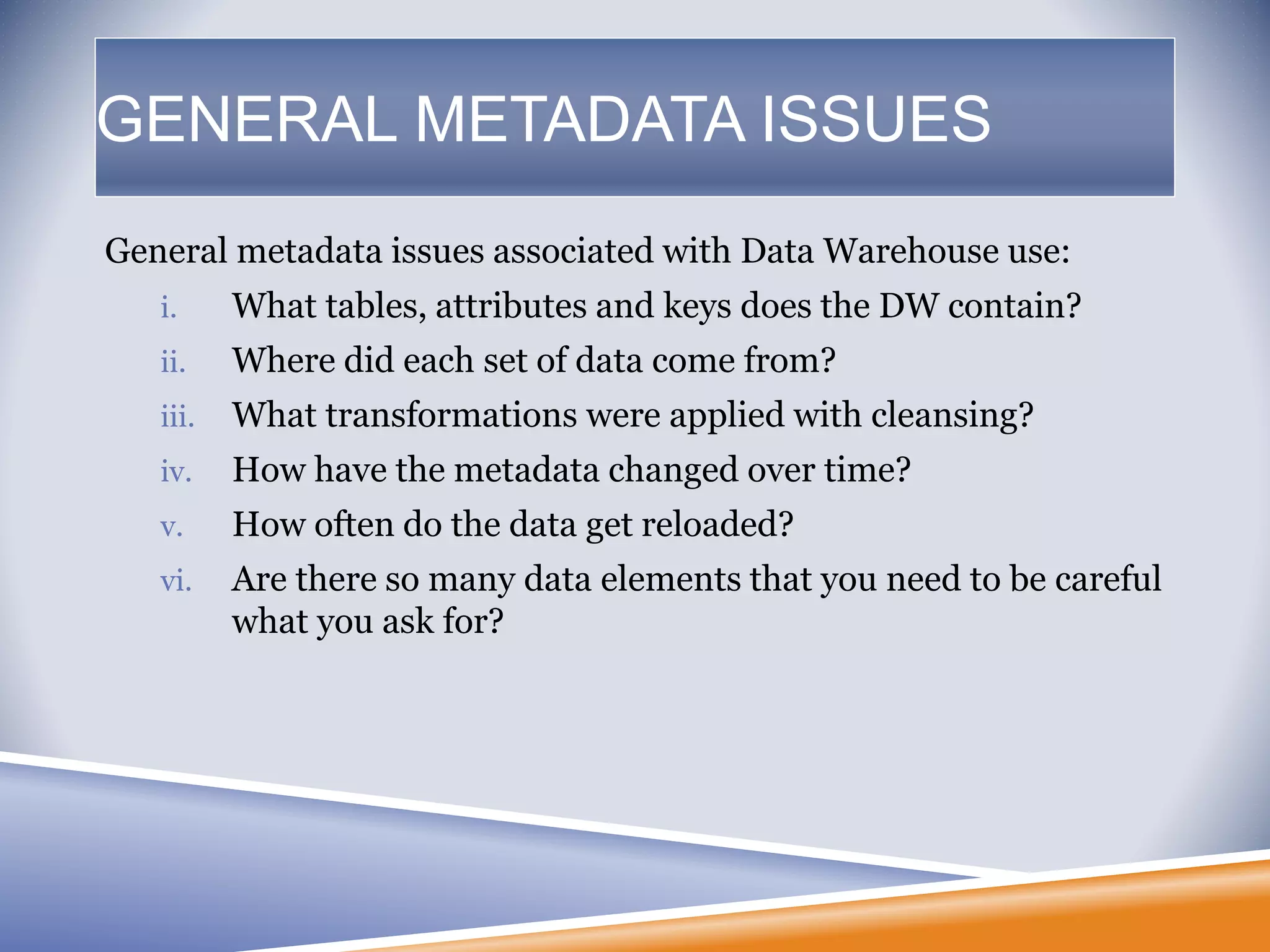 GENERAL METADATA ISSUES
General metadata issues associated with Data Warehouse use:
i. What tables, attributes and keys does the DW contain?
ii. Where did each set of data come from?
iii. What transformations were applied with cleansing?
iv. How have the metadata changed over time?
v. How often do the data get reloaded?
vi. Are there so many data elements that you need to be careful
what you ask for?
 