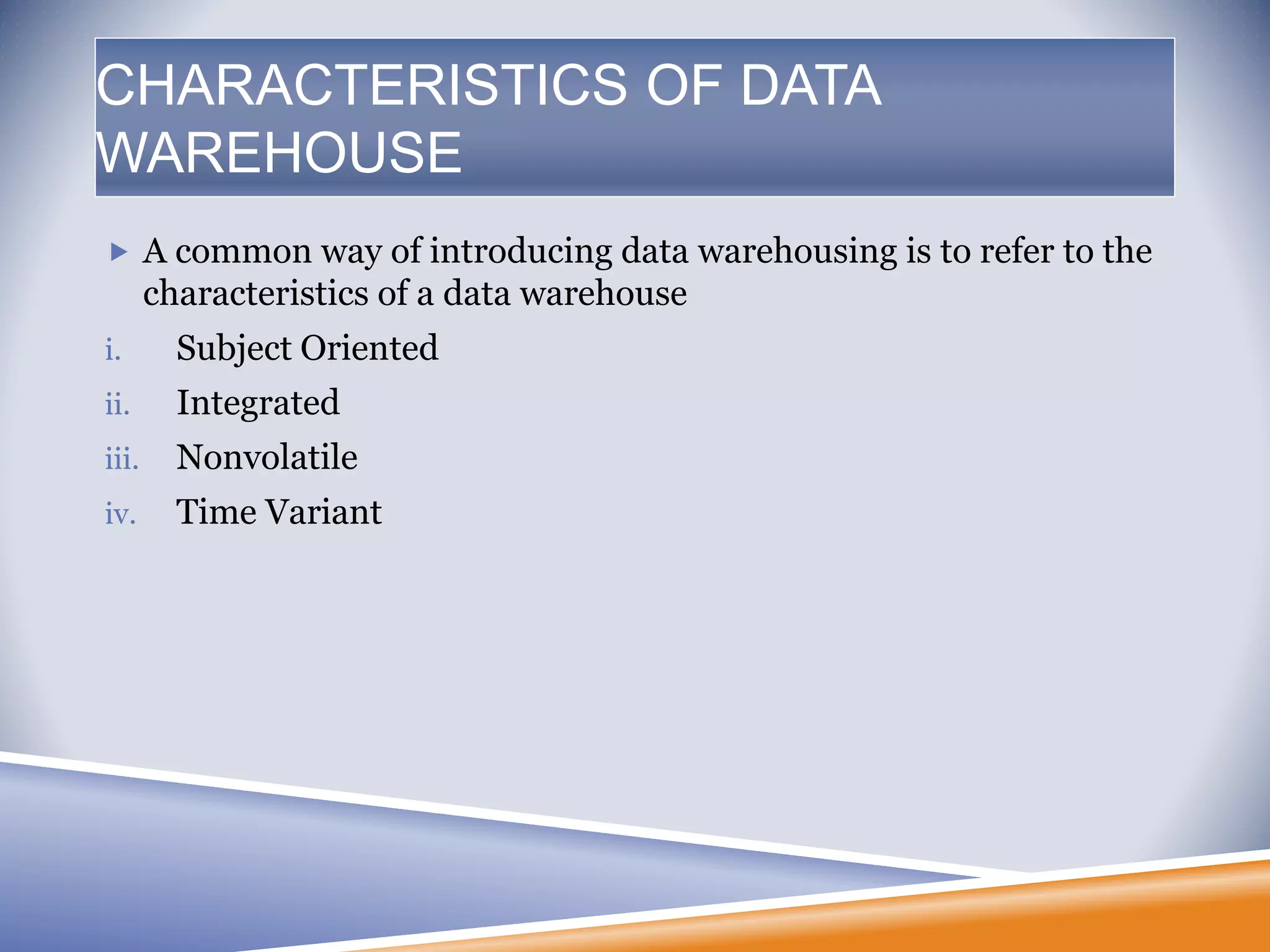  A common way of introducing data warehousing is to refer to the
characteristics of a data warehouse
i. Subject Oriented
ii. Integrated
iii. Nonvolatile
iv. Time Variant
CHARACTERISTICS OF DATA
WAREHOUSE
 