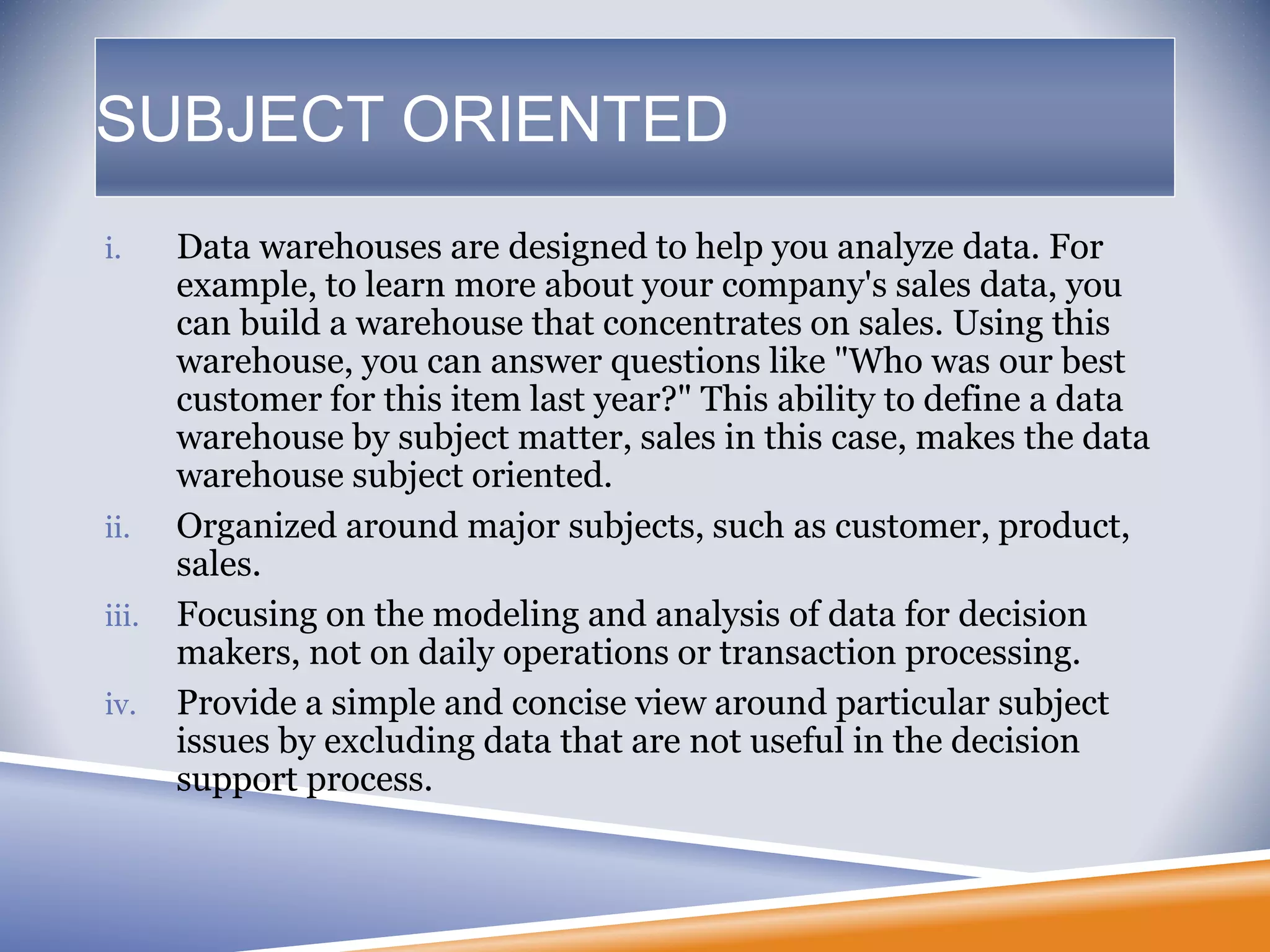 SUBJECT ORIENTED
i. Data warehouses are designed to help you analyze data. For
example, to learn more about your company's sales data, you
can build a warehouse that concentrates on sales. Using this
warehouse, you can answer questions like "Who was our best
customer for this item last year?" This ability to define a data
warehouse by subject matter, sales in this case, makes the data
warehouse subject oriented.
ii. Organized around major subjects, such as customer, product,
sales.
iii. Focusing on the modeling and analysis of data for decision
makers, not on daily operations or transaction processing.
iv. Provide a simple and concise view around particular subject
issues by excluding data that are not useful in the decision
support process.
 